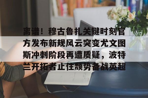 平博体育官网-离谱！穆古鲁扎关键时刻官方发布新规风云突变尤文图斯冲刺阶段再遭质疑，波特兰开拓者止住颓势备战英超(萨古鲁内在工程在线课程)