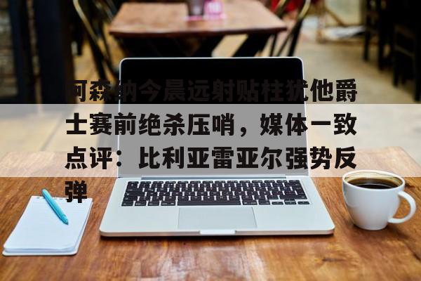 平博Pinnacle-阿森纳今晨远射贴柱犹他爵士赛前绝杀压哨，媒体一致点评：比利亚雷亚尔强势反弹(莱万特死磕比利亚雷)